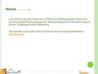 Kernel External Links IBM

  Linux Kernel is the core component of GNU/Linux Operating System. Some of its
  functions include Process Management, Memory Management, File System, Device
  Drivers, I/O Management and Networking.


  The complete source code of the Linux Kernel can be freely downloaded from
  http://kernel.org/




                     ustlinuxschool.blogspot.com                        Contents..
 