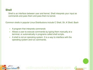 Shell
   Shell is an interface between user and kernel. Shell interprets your input as
   commands and pass them and pass them to kernel.


Common shells in popular Linux Distributions include C Shell, Sh, K Shell, Bash


     A program that interprets commands
     Allows a user to execute commands by typing them manually at a
      terminal, or automatically in programs called shell scripts.
     A shell is not an operating system. It is a way to interface with the
      operating system and run commands.




                      ustlinuxschool.blogspot.com                              Contents..
 
