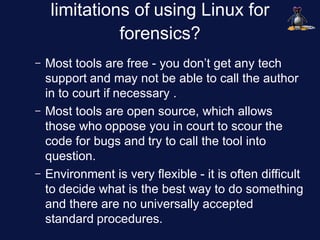limitations of using Linux for
               forensics?
–   Most tools are free - you don’t get any tech
    support and may not be able to call the author
    in to court if necessary .
–   Most tools are open source, which allows
    those who oppose you in court to scour the
    code for bugs and try to call the tool into
    question.
–   Environment is very flexible - it is often difficult
    to decide what is the best way to do something
    and there are no universally accepted
    standard procedures.
 
