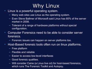 Why Linux
• Linux is a powerful operating system.
   – Many web sites use Linux as the operating system.
   – Even Steve Ballmer of Microsoft said Linux has 60% of the server
     market in 2008.
   – Tolerant of a range of hardware platforms without special
     configuration.
• Computer Forensics need to be able to consider server
  forensics.
   – Forensic issues can happen on server platforms too.
• Host-Based forensic tools often run on linux platforms.
   –   Free platform
   –   Flexible and reliable
   –   Easier to access low-level interfaces
   –   Good forensic qualities.
   –   Will consider Caine (a Linux live cd) for host-based forensics,
       which runs The Forensic Toolkit and Autopsy.
 
