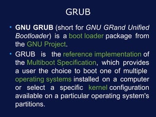 GRUB
• GNU GRUB (short for GNU GRand Unified
  Bootloader) is a boot loader package from
  the GNU Project.
• GRUB is the reference implementation of
  the Multiboot Specification, which provides
  a user the choice to boot one of multiple
  operating systems installed on a computer
  or select a specific kernel configuration
  available on a particular operating system's
  partitions.
 