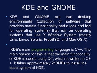 KDE and GNOME
• KDE      and    GNOME        are   two    desktop
  environments (collection of software that
  provides certain functionality and a look and feel
  for operating systems) that run on operating
  systems that use X Window System (mostly
  Unix, Linux, Solaris, FreeBSD, and Mac OS X).
•
   KDE’s main programming language is C++. The
  main reason for this is that the main functionality
  of KDE is coded using QT, which is written in C+
  +. It takes approximately 210MBs to install the
  base system of KDE.
 