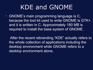 KDE and GNOME
• GNOME’s main programming language is C,
  because the tool kit used to write GNOME is GTK+
  and it is written in C. Approximately 180 MB is
  required to install the base system of GNOME .

   After the recent rebranding,“KDE” actually refers to
  the whole collection of applications including the
  desktop environment while GNOME refers to a
  desktop environment alone.
 