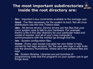 The most important subdirectories
      inside the root directory are:

•   /bin : Important Linux commands available to the average user.
•   /boot : The files necessary for the system to boot. Not all Linux
    distributions use this one. Fedora does.
•   /dev : All device drivers. Device drivers are the files that your
    Linux system uses to talk to your hardware. For example,
    there's a file in the /dev directory for your particular make and
    model of monitor, and all of your Linux computer's
    communications with the monitor go through that file.
•   /etc : System configuration files.
•   /home : Every user except root gets her own folder in here,
    named for her login account. So, the user who logs in with linda
    has the directory /home/linda, where all of her personal files are
    kept.
•   /lib : System libraries. Libraries are just bunches of
    programming code that the programs on your system use to get
    things done.
 