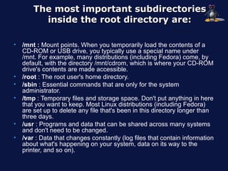The most important subdirectories
          inside the root directory are:

•   /mnt : Mount points. When you temporarily load the contents of a
    CD-ROM or USB drive, you typically use a special name under
    /mnt. For example, many distributions (including Fedora) come, by
    default, with the directory /mnt/cdrom, which is where your CD-ROM
    drive's contents are made accessible.
•   /root : The root user's home directory.
•   /sbin : Essential commands that are only for the system
    administrator.
•   /tmp : Temporary files and storage space. Don't put anything in here
    that you want to keep. Most Linux distributions (including Fedora)
    are set up to delete any file that's been in this directory longer than
    three days.
•   /usr : Programs and data that can be shared across many systems
    and don't need to be changed.
•   /var : Data that changes constantly (log files that contain information
    about what's happening on your system, data on its way to the
    printer, and so on).
 
