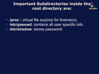 Important Subdirectories inside the
           root directory are:

• /proc : virtual file sys(imp for forensics).
• /etc/passwd: contains all user specific info.
• /etc/shadow: stores password.
 