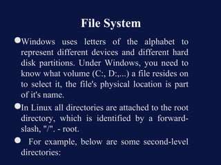 File System
●Windows uses letters of the alphabet to
 represent different devices and different hard
 disk partitions. Under Windows, you need to
 know what volume (C:, D:,...) a file resides on
 to select it, the file's physical location is part
 of it's name.
●In Linux all directories are attached to the root
 directory, which is identified by a forward-
 slash, "/". - root.
● For example, below are some second-level
 directories:
 