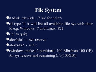 File System
●# fdisk /dev/sda /*’m’ for help*/
●(if type ‘l’ it will list all available file sys with their
 Id e.g. Windows -7 and Linux -83)
●(‘q’ to quit)
●/dev/sda1 - sys reserve
●/dev/sda2 - is C:
●(windows makes 2 partitions: 100 Mb(from 100 GB)
 for sys reserve and remaining C: (100GB))
 