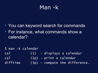Man -k


• You can keyword search for commands
• For instance, what commands show a
  calendar?

$ man -k calendar
cal          (1) - displays a calendar
cal          (1p) - print a calendar
difftime     (3p) - compute the difference…
 