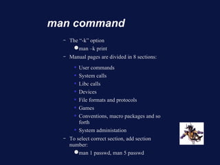 man command
  –   The “-k” option
        ● man –k print
  –   Manual pages are divided in 8 sections:
           User commands
           System calls
           Libc calls
           Devices
           File formats and protocols
           Games
           Conventions, macro packages and so
            forth
           System administation
  –   To select correct section, add section
      number:
        ● man 1 passwd, man 5 passwd
 