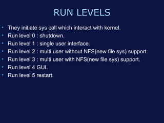 RUN LEVELS
•   They initiate sys call which interact with kernel.
•   Run level 0 : shutdown.
•   Run level 1 : single user interface.
•   Run level 2 : multi user without NFS(new file sys) support.
•   Run level 3 : multi user with NFS(new file sys) support.
•   Run level 4 GUI.
•   Run level 5 restart.
 
