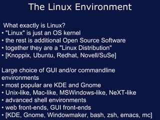 The Linux Environment
 What exactly is Linux?
• "Linux" is just an OS kernel
• the rest is additional Open Source Software
• together they are a "Linux Distribution"
• [Knoppix, Ubuntu, Redhat, Novell/SuSe]

Large choice of GUI and/or commandline
environments
• most popular are KDE and Gnome
• Unix-like, Mac-like, MSWindows-like, NeXT-like
• advanced shell environments
• web front-ends, GUI front-ends
• [KDE, Gnome, Windowmaker, bash, zsh, emacs, mc]
 