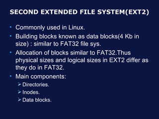 SECOND EXTENDED FILE SYSTEM(EXT2)

• Commonly used in Linux.
• Building blocks known as data blocks(4 Kb in
  size) : similar to FAT32 file sys.
• Allocation of blocks similar to FAT32.Thus
  physical sizes and logical sizes in EXT2 differ as
  they do in FAT32.
• Main components:
   Directories.
   Inodes.
   Data blocks.
 