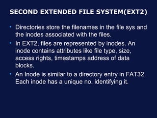 SECOND EXTENDED FILE SYSTEM(EXT2)

• Directories store the filenames in the file sys and
  the inodes associated with the files.
• In EXT2, files are represented by inodes. An
  inode contains attributes like file type, size,
  access rights, timestamps address of data
  blocks.
• An Inode is similar to a directory entry in FAT32.
  Each inode has a unique no. identifying it.
 