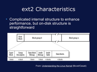 ext2 Characteristics
• Complicated internal structure to enhance
  performance, but on-disk structure is
  straightforward




                 From: Understanding the Linux Kernel (Bovet/Cesati)
 
