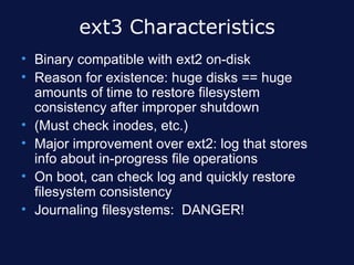 ext3 Characteristics
• Binary compatible with ext2 on-disk
• Reason for existence: huge disks == huge
  amounts of time to restore filesystem
  consistency after improper shutdown
• (Must check inodes, etc.)
• Major improvement over ext2: log that stores
  info about in-progress file operations
• On boot, can check log and quickly restore
  filesystem consistency
• Journaling filesystems: DANGER!
 