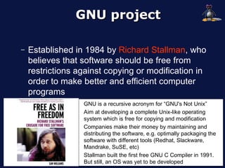 GNU project

–   Established in 1984 by Richard Stallman, who
    believes that software should be free from
    restrictions against copying or modification in
    order to make better and efficient computer
    programs
                  GNU is a recursive acronym for “GNU's Not Unix”
                  Aim at developing a complete Unix-like operating
                  system which is free for copying and modification
                  Companies make their money by maintaining and
                  distributing the software, e.g. optimally packaging the
                  software with different tools (Redhat, Slackware,
                  Mandrake, SuSE, etc)
                  Stallman built the first free GNU C Compiler in 1991.
                  But still, an OS was yet to be developed
 