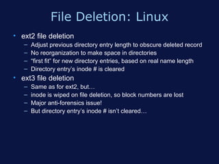 File Deletion: Linux
• ext2 file deletion
   –   Adjust previous directory entry length to obscure deleted record
   –   No reorganization to make space in directories
   –   “first fit” for new directory entries, based on real name length
   –   Directory entry’s inode # is cleared
• ext3 file deletion
   –   Same as for ext2, but…
   –   inode is wiped on file deletion, so block numbers are lost
   –   Major anti-forensics issue!
   –   But directory entry’s inode # isn’t cleared…
 