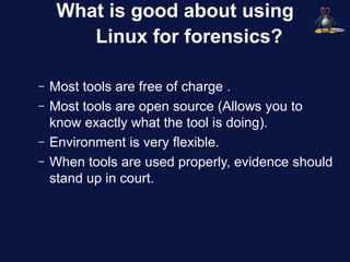 What is good about using
        Linux for forensics?

–   Most tools are free of charge .
–   Most tools are open source (Allows you to
    know exactly what the tool is doing).
–   Environment is very flexible.
–   When tools are used properly, evidence should
    stand up in court.
 