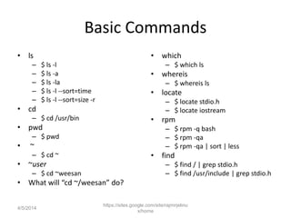 Basic Commands
• ls
– $ ls -l
– $ ls -a
– $ ls -la
– $ ls -l --sort=time
– $ ls -l --sort=size -r
• cd
– $ cd /usr/bin
• pwd
– $ pwd
• ~
– $ cd ~
• ~user
– $ cd ~weesan
• What will “cd ~/weesan” do?
• which
– $ which ls
• whereis
– $ whereis ls
• locate
– $ locate stdio.h
– $ locate iostream
• rpm
– $ rpm -q bash
– $ rpm -qa
– $ rpm -qa | sort | less
• find
– $ find / | grep stdio.h
– $ find /usr/include | grep stdio.h
https://sites.google.com/site/rajmirjelinu
x/home
4/5/2014
 