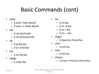 Basic Commands (cont)
• echo
– $ echo “Hello World”
– $ echo -n “Hello World”
• cat
– $ cat /etc/motd
– $ cat /proc/cpuinfo
• cp
– $ cp foo bar
– $ cp -a foo bar
• mv
– $ mv foo bar
• mkdir
– $ mkdir foo
• rm
– $ rm foo
– $ rm -rf foo
– $ rm -i foo
– $ rm -- -foo
• chgrp
– $ chgrp bar /home/foo
• chsh
– $ chsh foo
• chfn
– $ chfn foo
• chown
– $ chown -R foo:bar /home/foo
https://sites.google.com/site/rajmirjelinu
x/home
4/5/2014
 