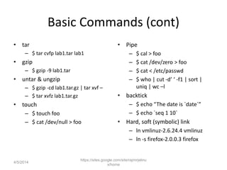 Basic Commands (cont)
• tar
– $ tar cvfp lab1.tar lab1
• gzip
– $ gzip -9 lab1.tar
• untar & ungzip
– $ gzip -cd lab1.tar.gz | tar xvf –
– $ tar xvfz lab1.tar.gz
• touch
– $ touch foo
– $ cat /dev/null > foo
• Pipe
– $ cal > foo
– $ cat /dev/zero > foo
– $ cat < /etc/passwd
– $ who | cut -d’ ‘ -f1 | sort |
uniq | wc –l
• backtick
– $ echo “The date is `date`”
– $ echo `seq 1 10`
• Hard, soft (symbolic) link
– ln vmlinuz-2.6.24.4 vmlinuz
– ln -s firefox-2.0.0.3 firefox
https://sites.google.com/site/rajmirjelinu
x/home
4/5/2014
 