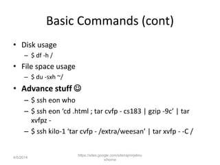 Basic Commands (cont)
• Disk usage
– $ df -h /
• File space usage
– $ du -sxh ~/
• Advance stuff 
– $ ssh eon who
– $ ssh eon ‘cd .html ; tar cvfp - cs183 | gzip -9c’ | tar
xvfpz -
– $ ssh kilo-1 ‘tar cvfp - /extra/weesan’ | tar xvfp - -C /
https://sites.google.com/site/rajmirjelinu
x/home
4/5/2014
 