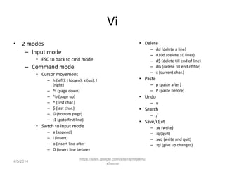 Vi
• 2 modes
– Input mode
• ESC to back to cmd mode
– Command mode
• Cursor movement
– h (left), j (down), k (up), l
(right)
– ^f (page down)
– ^b (page up)
– ^ (first char.)
– $ (last char.)
– G (bottom page)
– :1 (goto first line)
• Swtch to input mode
– a (append)
– i (insert)
– o (insert line after
– O (insert line before)
• Delete
– dd (delete a line)
– d10d (delete 10 lines)
– d$ (delete till end of line)
– dG (delete till end of file)
– x (current char.)
• Paste
– p (paste after)
– P (paste before)
• Undo
– u
• Search
– /
• Save/Quit
– :w (write)
– :q (quit)
– :wq (write and quit)
– :q! (give up changes)
https://sites.google.com/site/rajmirjelinu
x/home
4/5/2014
 