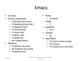 Emacs
• $ emacs
• Cursor movement
– ^f (forward one char.)
– ^b (backward one char.)
– ^a (begin of line)
– ^e (end of line)
– ^n (next line)
– ^p (prev. line)
– ^v (page up)
– alt-v (page down)
• Deletion
– ^d (delete one char)
– alt-d (delete one word)
– ^k (delete line)
• Paste
– ^y (yank)
• Undo
– ^/
• Load file
– ^x^f
• Cancel
– ^g
• Save/Quit
– ^x^c (quit w/out saving)
– ^x^s (save)
– ^x^w (write to a new file)
https://sites.google.com/site/rajmirjelinu
x/home
4/5/2014
 