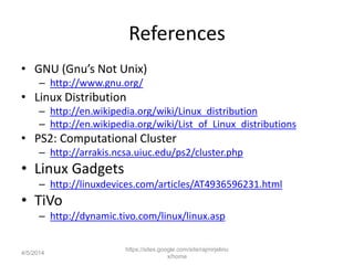 References
• GNU (Gnu’s Not Unix)
– http://www.gnu.org/
• Linux Distribution
– http://en.wikipedia.org/wiki/Linux_distribution
– http://en.wikipedia.org/wiki/List_of_Linux_distributions
• PS2: Computational Cluster
– http://arrakis.ncsa.uiuc.edu/ps2/cluster.php
• Linux Gadgets
– http://linuxdevices.com/articles/AT4936596231.html
• TiVo
– http://dynamic.tivo.com/linux/linux.asp
https://sites.google.com/site/rajmirjelinu
x/home
4/5/2014
 