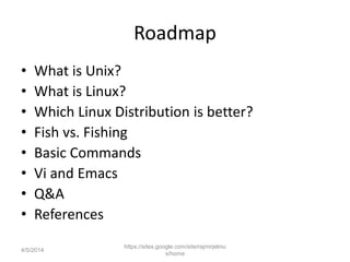 Roadmap
• What is Unix?
• What is Linux?
• Which Linux Distribution is better?
• Fish vs. Fishing
• Basic Commands
• Vi and Emacs
• Q&A
• References
https://sites.google.com/site/rajmirjelinu
x/home
4/5/2014
 