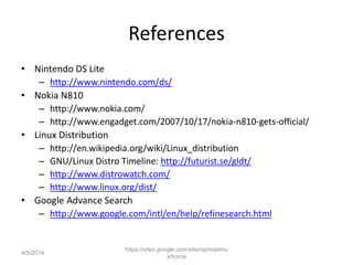 References
• Nintendo DS Lite
– http://www.nintendo.com/ds/
• Nokia N810
– http://www.nokia.com/
– http://www.engadget.com/2007/10/17/nokia-n810-gets-official/
• Linux Distribution
– http://en.wikipedia.org/wiki/Linux_distribution
– GNU/Linux Distro Timeline: http://futurist.se/gldt/
– http://www.distrowatch.com/
– http://www.linux.org/dist/
• Google Advance Search
– http://www.google.com/intl/en/help/refinesearch.html
https://sites.google.com/site/rajmirjelinu
x/home
4/5/2014
 