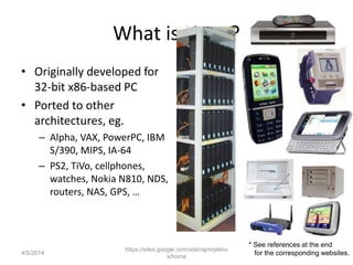 What is Linux?
• Originally developed for
32-bit x86-based PC
• Ported to other
architectures, eg.
– Alpha, VAX, PowerPC, IBM
S/390, MIPS, IA-64
– PS2, TiVo, cellphones,
watches, Nokia N810, NDS,
routers, NAS, GPS, …
https://sites.google.com/site/rajmirjelinu
x/home
* See references at the end
for the corresponding websites.4/5/2014
 
