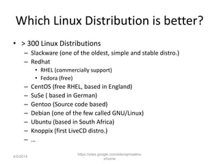 Which Linux Distribution is better?
• > 300 Linux Distributions
– Slackware (one of the oldest, simple and stable distro.)
– Redhat
• RHEL (commercially support)
• Fedora (free)
– CentOS (free RHEL, based in England)
– SuSe ( based in German)
– Gentoo (Source code based)
– Debian (one of the few called GNU/Linux)
– Ubuntu (based in South Africa)
– Knoppix (first LiveCD distro.)
– …
https://sites.google.com/site/rajmirjelinu
x/home
4/5/2014
 