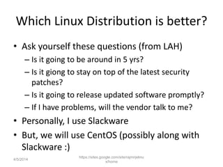 Which Linux Distribution is better?
• Ask yourself these questions (from LAH)
– Is it going to be around in 5 yrs?
– Is it giong to stay on top of the latest security
patches?
– Is it going to release updated software promptly?
– If I have problems, will the vendor talk to me?
• Personally, I use Slackware
• But, we will use CentOS (possibly along with
Slackware :)
https://sites.google.com/site/rajmirjelinu
x/home
4/5/2014
 
