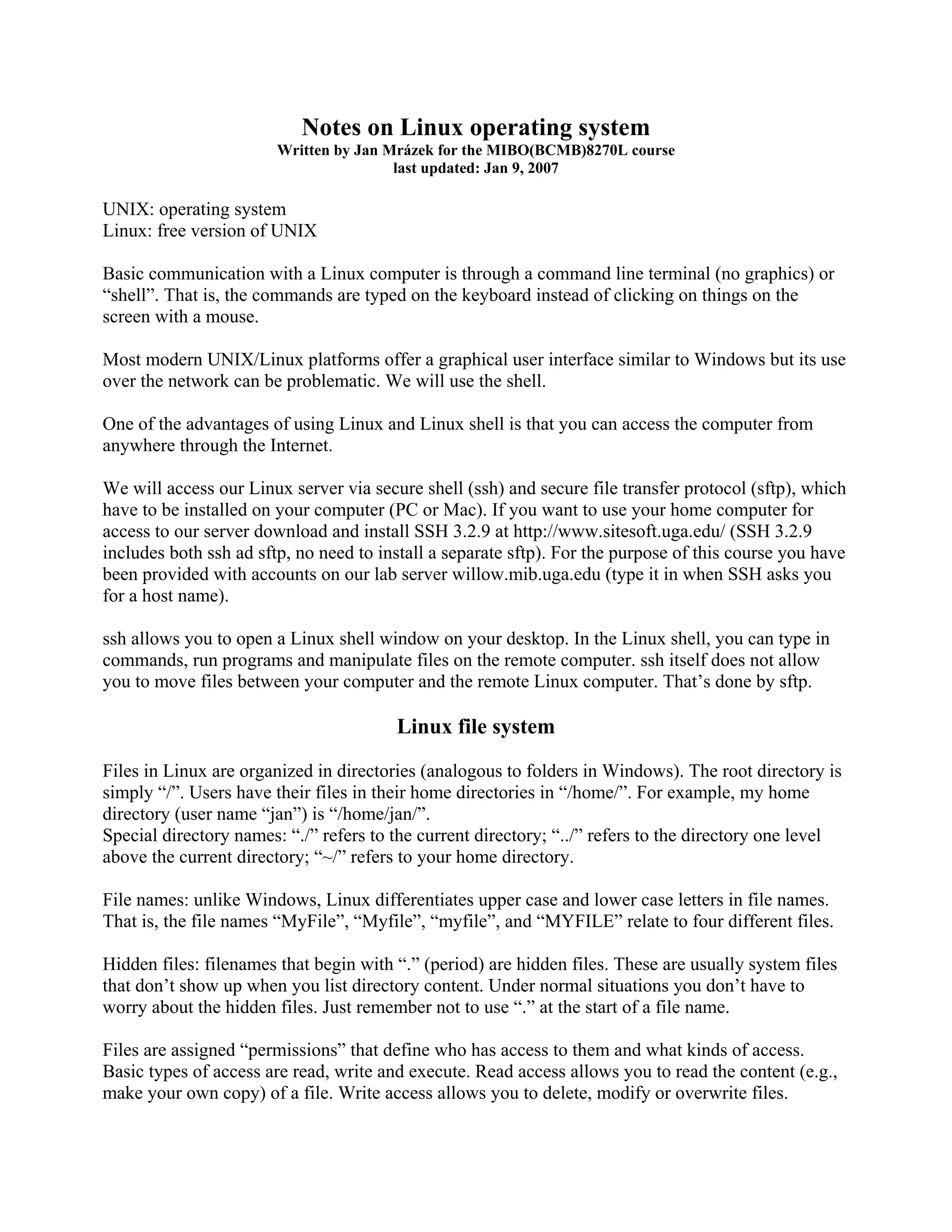 Notes on Linux operating system
Written by Jan Mrázek for the MIBO(BCMB)8270L course
last updated: Jan 9, 2007
UNIX: operating system
Linux: free version of UNIX
Basic communication with a Linux computer is through a command line terminal (no graphics) or
“shell”. That is, the commands are typed on the keyboard instead of clicking on things on the
screen with a mouse.
Most modern UNIX/Linux platforms offer a graphical user interface similar to Windows but its use
over the network can be problematic. We will use the shell.
One of the advantages of using Linux and Linux shell is that you can access the computer from
anywhere through the Internet.
We will access our Linux server via secure shell (ssh) and secure file transfer protocol (sftp), which
have to be installed on your computer (PC or Mac). If you want to use your home computer for
access to our server download and install SSH 3.2.9 at http://www.sitesoft.uga.edu/ (SSH 3.2.9
includes both ssh ad sftp, no need to install a separate sftp). For the purpose of this course you have
been provided with accounts on our lab server willow.mib.uga.edu (type it in when SSH asks you
for a host name).
ssh allows you to open a Linux shell window on your desktop. In the Linux shell, you can type in
commands, run programs and manipulate files on the remote computer. ssh itself does not allow
you to move files between your computer and the remote Linux computer. That’s done by sftp.
Linux file system
Files in Linux are organized in directories (analogous to folders in Windows). The root directory is
simply “/”. Users have their files in their home directories in “/home/”. For example, my home
directory (user name “jan”) is “/home/jan/”.
Special directory names: “./” refers to the current directory; “../” refers to the directory one level
above the current directory; “~/” refers to your home directory.
File names: unlike Windows, Linux differentiates upper case and lower case letters in file names.
That is, the file names “MyFile”, “Myfile”, “myfile”, and “MYFILE” relate to four different files.
Hidden files: filenames that begin with “.” (period) are hidden files. These are usually system files
that don’t show up when you list directory content. Under normal situations you don’t have to
worry about the hidden files. Just remember not to use “.” at the start of a file name.
Files are assigned “permissions” that define who has access to them and what kinds of access.
Basic types of access are read, write and execute. Read access allows you to read the content (e.g.,
make your own copy) of a file. Write access allows you to delete, modify or overwrite files.
 