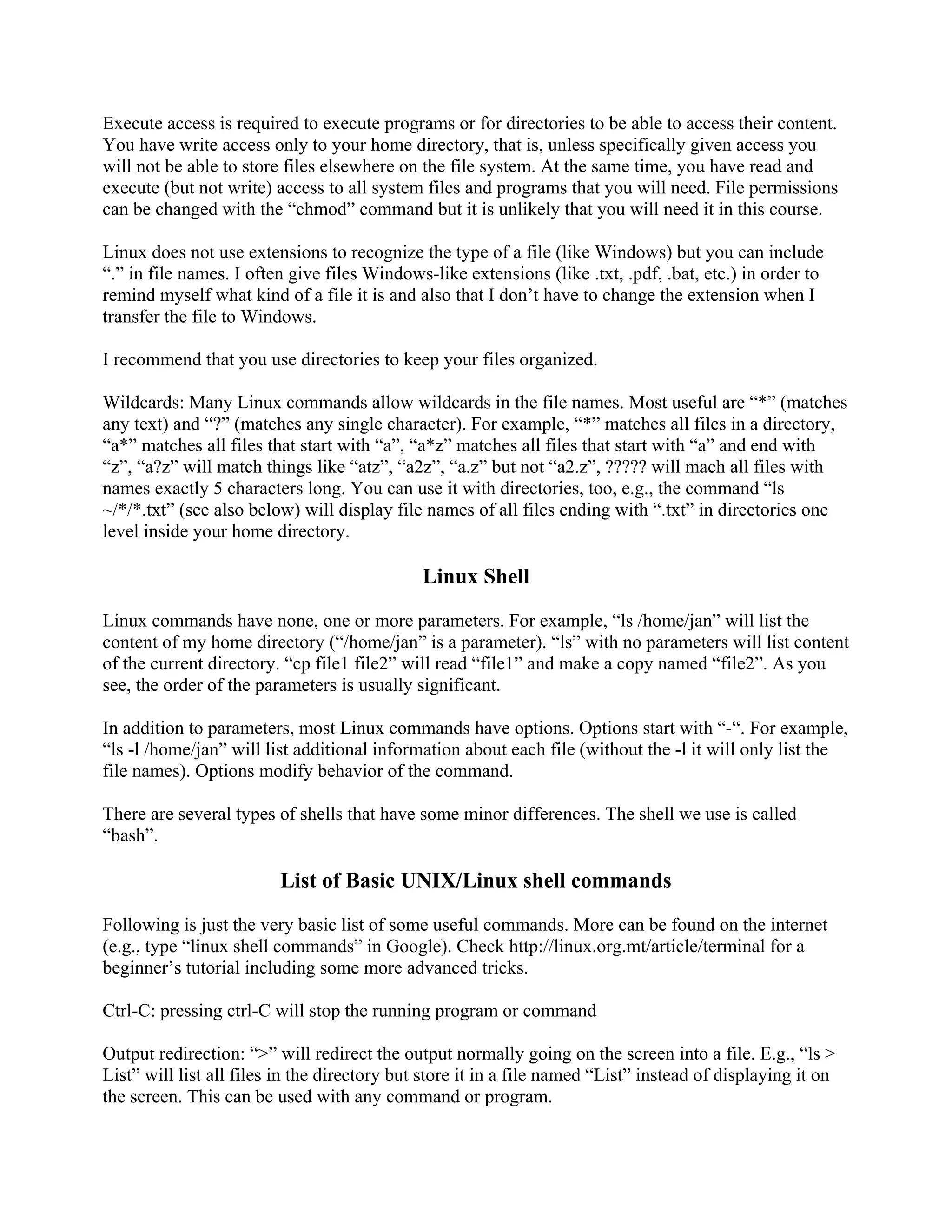 Execute access is required to execute programs or for directories to be able to access their content.
You have write access only to your home directory, that is, unless specifically given access you
will not be able to store files elsewhere on the file system. At the same time, you have read and
execute (but not write) access to all system files and programs that you will need. File permissions
can be changed with the “chmod” command but it is unlikely that you will need it in this course.
Linux does not use extensions to recognize the type of a file (like Windows) but you can include
“.” in file names. I often give files Windows-like extensions (like .txt, .pdf, .bat, etc.) in order to
remind myself what kind of a file it is and also that I don’t have to change the extension when I
transfer the file to Windows.
I recommend that you use directories to keep your files organized.
Wildcards: Many Linux commands allow wildcards in the file names. Most useful are “*” (matches
any text) and “?” (matches any single character). For example, “*” matches all files in a directory,
“a*” matches all files that start with “a”, “a*z” matches all files that start with “a” and end with
“z”, “a?z” will match things like “atz”, “a2z”, “a.z” but not “a2.z”, ????? will mach all files with
names exactly 5 characters long. You can use it with directories, too, e.g., the command “ls
~/*/*.txt” (see also below) will display file names of all files ending with “.txt” in directories one
level inside your home directory.
Linux Shell
Linux commands have none, one or more parameters. For example, “ls /home/jan” will list the
content of my home directory (“/home/jan” is a parameter). “ls” with no parameters will list content
of the current directory. “cp file1 file2” will read “file1” and make a copy named “file2”. As you
see, the order of the parameters is usually significant.
In addition to parameters, most Linux commands have options. Options start with “-“. For example,
“ls -l /home/jan” will list additional information about each file (without the -l it will only list the
file names). Options modify behavior of the command.
There are several types of shells that have some minor differences. The shell we use is called
“bash”.
List of Basic UNIX/Linux shell commands
Following is just the very basic list of some useful commands. More can be found on the internet
(e.g., type “linux shell commands” in Google). Check http://linux.org.mt/article/terminal for a
beginner’s tutorial including some more advanced tricks.
Ctrl-C: pressing ctrl-C will stop the running program or command
Output redirection: “>” will redirect the output normally going on the screen into a file. E.g., “ls >
List” will list all files in the directory but store it in a file named “List” instead of displaying it on
the screen. This can be used with any command or program.
 