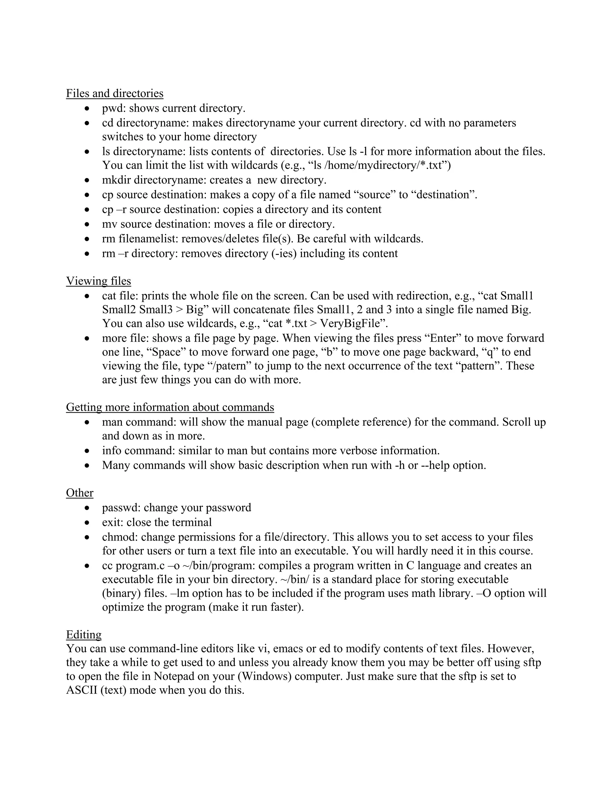 Files and directories
• pwd: shows current directory.
• cd directoryname: makes directoryname your current directory. cd with no parameters
switches to your home directory
• ls directoryname: lists contents of directories. Use ls -l for more information about the files.
You can limit the list with wildcards (e.g., “ls /home/mydirectory/*.txt”)
• mkdir directoryname: creates a new directory.
• cp source destination: makes a copy of a file named “source” to “destination”.
• cp –r source destination: copies a directory and its content
• mv source destination: moves a file or directory.
• rm filenamelist: removes/deletes file(s). Be careful with wildcards.
• rm –r directory: removes directory (-ies) including its content
Viewing files
• cat file: prints the whole file on the screen. Can be used with redirection, e.g., “cat Small1
Small2 Small3 > Big” will concatenate files Small1, 2 and 3 into a single file named Big.
You can also use wildcards, e.g., “cat *.txt > VeryBigFile”.
• more file: shows a file page by page. When viewing the files press “Enter” to move forward
one line, “Space” to move forward one page, “b” to move one page backward, “q” to end
viewing the file, type “/patern” to jump to the next occurrence of the text “pattern”. These
are just few things you can do with more.
Getting more information about commands
• man command: will show the manual page (complete reference) for the command. Scroll up
and down as in more.
• info command: similar to man but contains more verbose information.
• Many commands will show basic description when run with -h or --help option.
Other
• passwd: change your password
• exit: close the terminal
• chmod: change permissions for a file/directory. This allows you to set access to your files
for other users or turn a text file into an executable. You will hardly need it in this course.
• cc program.c –o ~/bin/program: compiles a program written in C language and creates an
executable file in your bin directory. ~/bin/ is a standard place for storing executable
(binary) files. –lm option has to be included if the program uses math library. –O option will
optimize the program (make it run faster).
Editing
You can use command-line editors like vi, emacs or ed to modify contents of text files. However,
they take a while to get used to and unless you already know them you may be better off using sftp
to open the file in Notepad on your (Windows) computer. Just make sure that the sftp is set to
ASCII (text) mode when you do this.
 