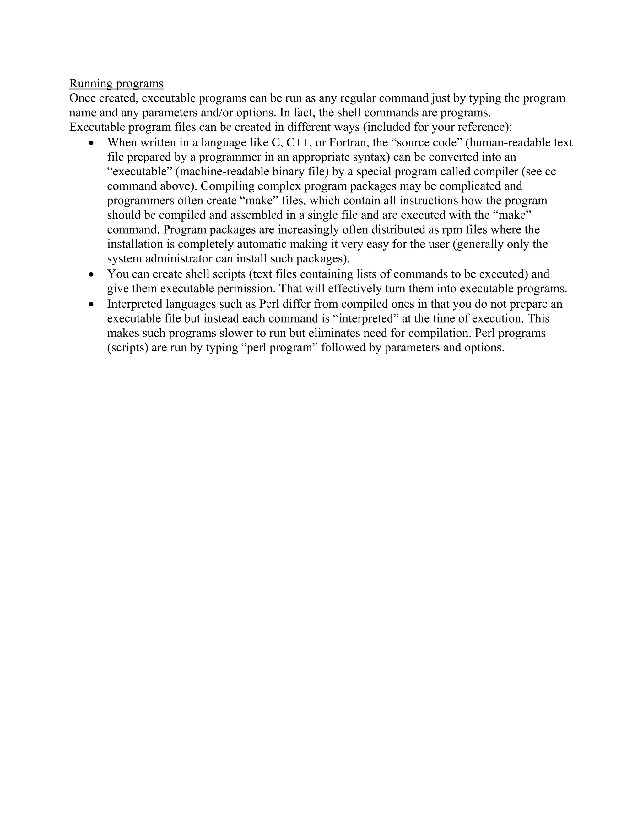Running programs
Once created, executable programs can be run as any regular command just by typing the program
name and any parameters and/or options. In fact, the shell commands are programs.
Executable program files can be created in different ways (included for your reference):
• When written in a language like C, C++, or Fortran, the “source code” (human-readable text
file prepared by a programmer in an appropriate syntax) can be converted into an
“executable” (machine-readable binary file) by a special program called compiler (see cc
command above). Compiling complex program packages may be complicated and
programmers often create “make” files, which contain all instructions how the program
should be compiled and assembled in a single file and are executed with the “make”
command. Program packages are increasingly often distributed as rpm files where the
installation is completely automatic making it very easy for the user (generally only the
system administrator can install such packages).
• You can create shell scripts (text files containing lists of commands to be executed) and
give them executable permission. That will effectively turn them into executable programs.
• Interpreted languages such as Perl differ from compiled ones in that you do not prepare an
executable file but instead each command is “interpreted” at the time of execution. This
makes such programs slower to run but eliminates need for compilation. Perl programs
(scripts) are run by typing “perl program” followed by parameters and options.
 