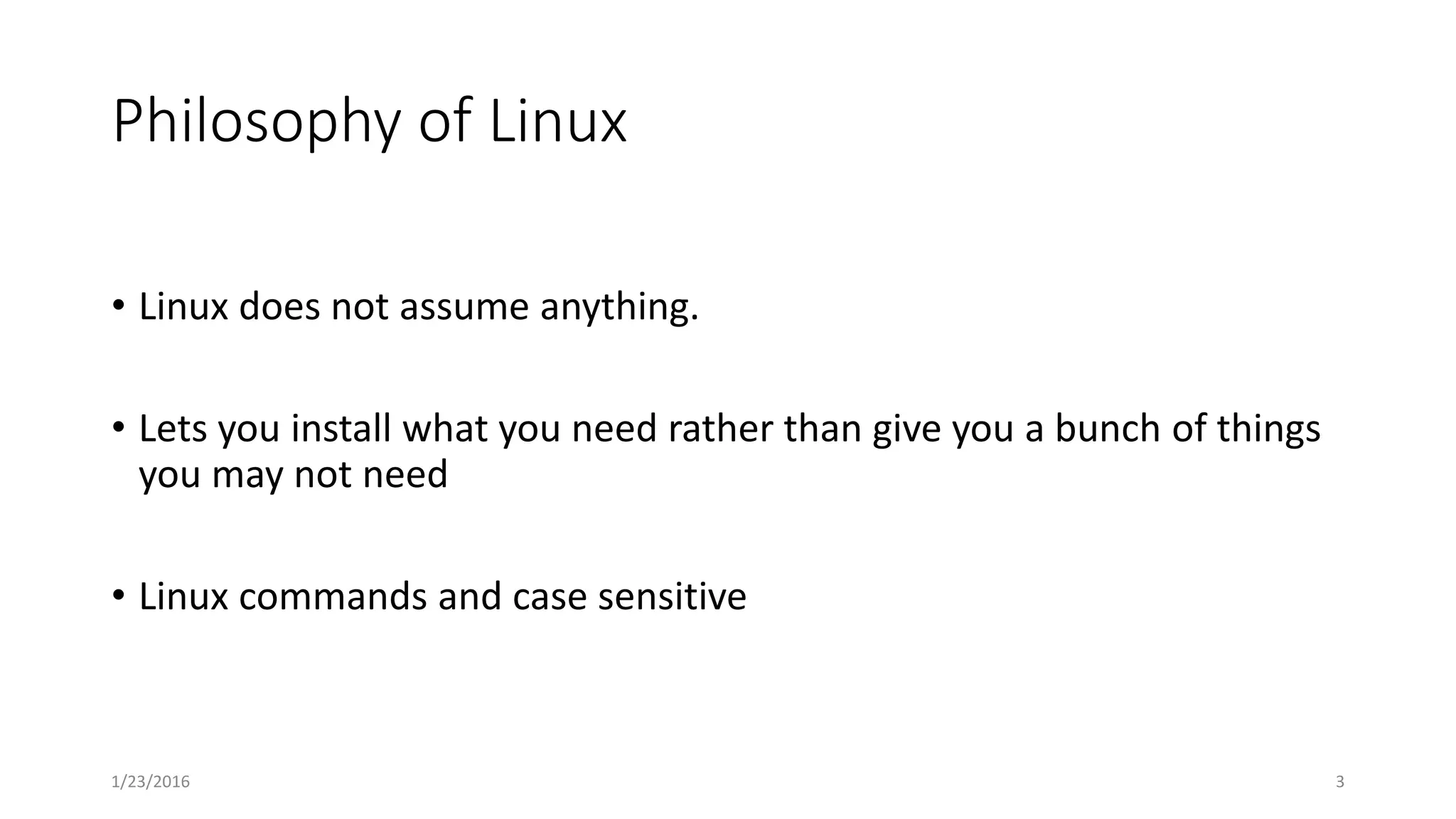Philosophy of Linux
• Linux does not assume anything.
• Lets you install what you need rather than give you a bunch of things
you may not need
• Linux commands and case sensitive
1/23/2016 3
 