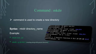 Command : mkdir
 command is used to create a new directory
Syntax : mkdir directory_name
Example:
• mkdir new_dir
• mkdir –p dir/dir1 [creating along with parent directory]
 