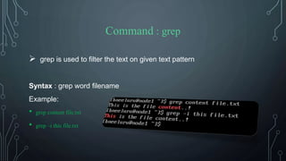 Command : grep
 grep is used to filter the text on given text pattern
Syntax : grep word filename
Example:
• grep content file.txt
• grep –i this file.txt
 
