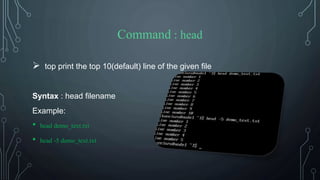 Command : head
 top print the top 10(default) line of the given file
Syntax : head filename
Example:
• head demo_text.txt
• head -5 demo_text.txt
 