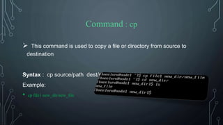 Command : cp
 This command is used to copy a file or directory from source to
destination
Syntax : cp source/path dest/path
Example:
• cp file1 new_dir/new_file
 