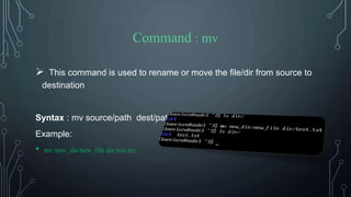 Command : mv
 This command is used to rename or move the file/dir from source to
destination
Syntax : mv source/path dest/path
Example:
• mv new_dir/new_file dir/test.txt
 
