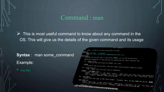 Command : man
 This is most useful command to know about any command in the
OS. This will give us the details of the given command and its usage
Syntax : man some_command
Example:
• man date
 