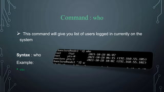 Command : who
 This command will give you list of users logged in currently on the
system
Syntax : who
Example:
• who
 