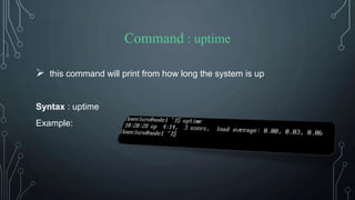 Command : uptime
 this command will print from how long the system is up
Syntax : uptime
Example:
 
