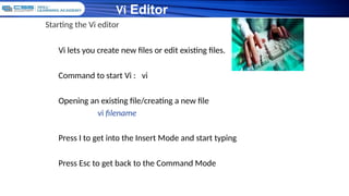 Vi Editor
Starting the Vi editor
Vi lets you create new files or edit existing files.
Command to start Vi : vi
Opening an existing file/creating a new file
vi filename
Press I to get into the Insert Mode and start typing
Press Esc to get back to the Command Mode
 