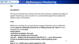 55
55
Performance Monitoring
top
top [options]
The top command lets you monitor the most active processes, updating the display at
regular intervals (say, every second). It is a screen-based program that updates the
display in place, interactively.
$ top
While top is running, you can press keys to change its behavior, such as setting the
update speed (s), hiding idle processes (i), or killing processes (k). Type h to see a
complete list and q to quit.
Useful options
-nN Perform N updates, then quit.
-dN Update the display every N seconds.
-pN -pM ... Display only the processes with PID N, M, ..., up to 20 processes.
-b Print on standard output noninteractively, without playing screen
tricks.
#top -b -n1 > outfile saves a quick snapshot to a file.
 